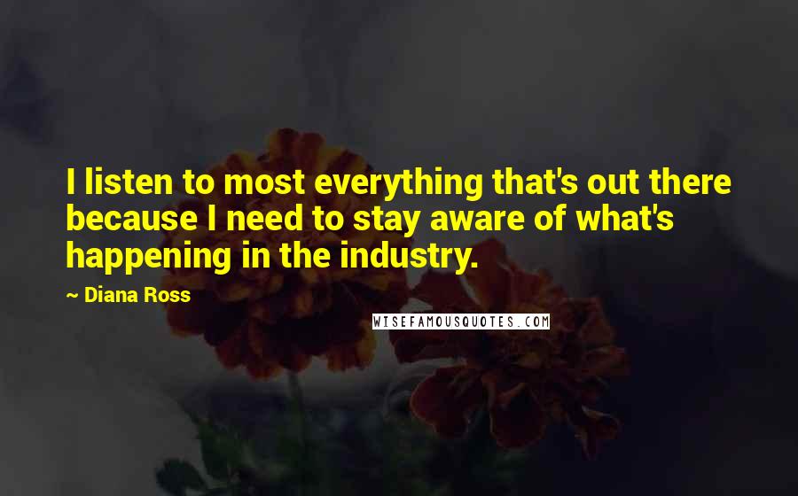 Diana Ross Quotes: I listen to most everything that's out there because I need to stay aware of what's happening in the industry.