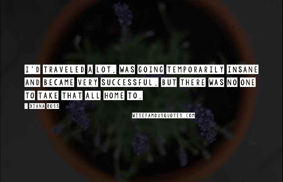 Diana Ross Quotes: I'd traveled a lot, was going temporarily insane and became very successful, but there was no one to take that all home to.