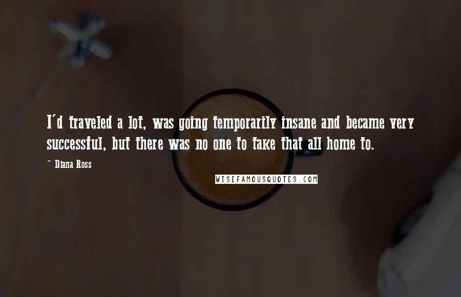 Diana Ross Quotes: I'd traveled a lot, was going temporarily insane and became very successful, but there was no one to take that all home to.