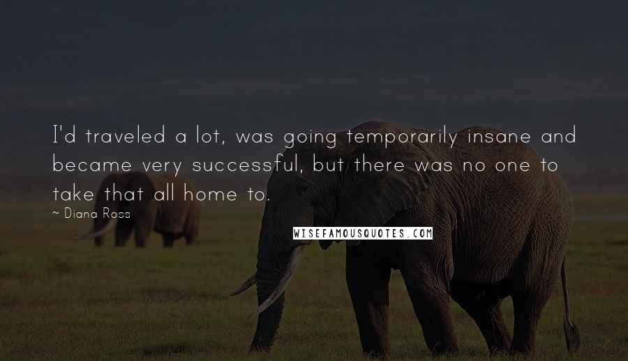 Diana Ross Quotes: I'd traveled a lot, was going temporarily insane and became very successful, but there was no one to take that all home to.