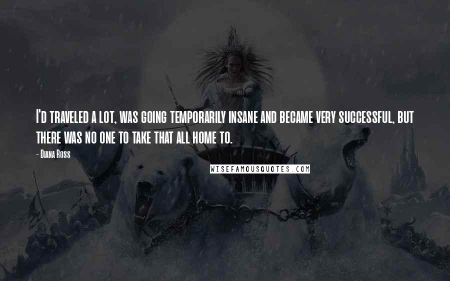 Diana Ross Quotes: I'd traveled a lot, was going temporarily insane and became very successful, but there was no one to take that all home to.