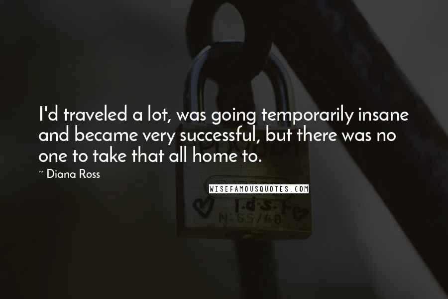 Diana Ross Quotes: I'd traveled a lot, was going temporarily insane and became very successful, but there was no one to take that all home to.