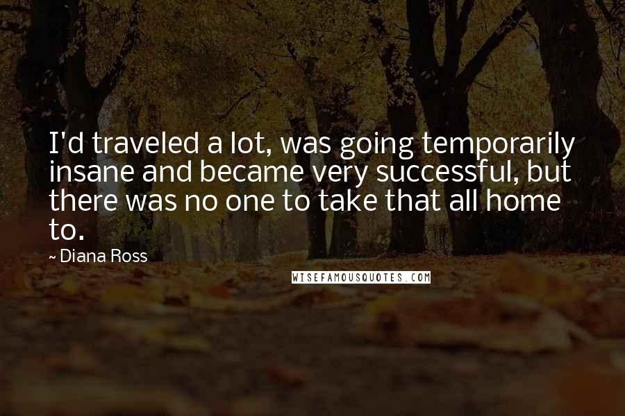 Diana Ross Quotes: I'd traveled a lot, was going temporarily insane and became very successful, but there was no one to take that all home to.