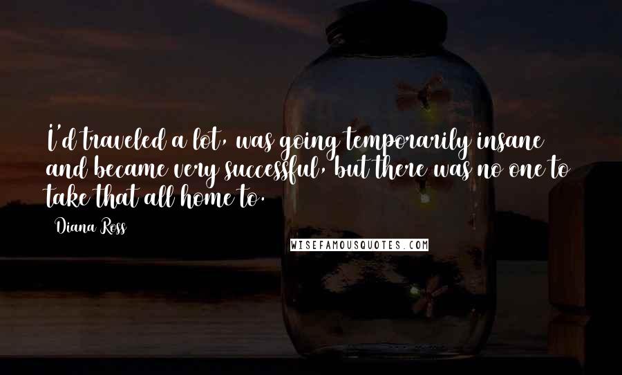 Diana Ross Quotes: I'd traveled a lot, was going temporarily insane and became very successful, but there was no one to take that all home to.