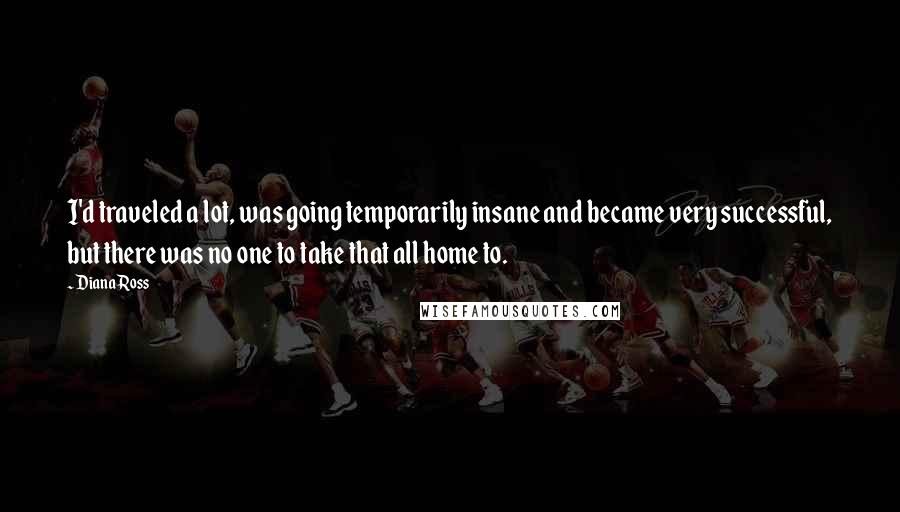 Diana Ross Quotes: I'd traveled a lot, was going temporarily insane and became very successful, but there was no one to take that all home to.