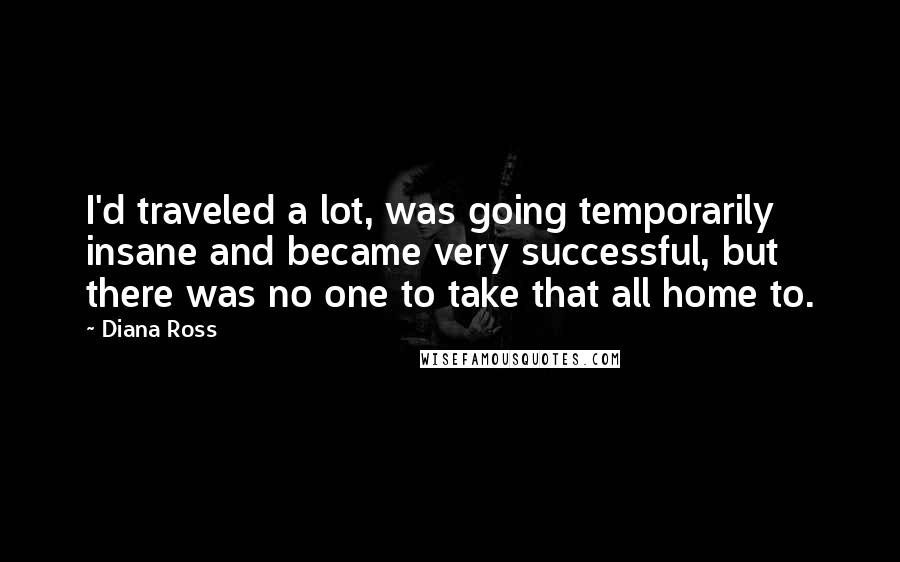 Diana Ross Quotes: I'd traveled a lot, was going temporarily insane and became very successful, but there was no one to take that all home to.