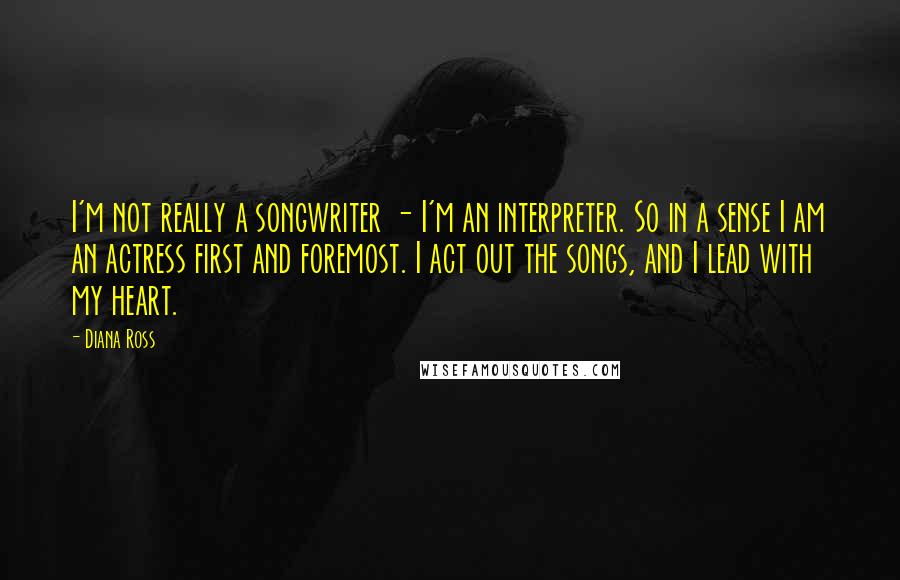 Diana Ross Quotes: I'm not really a songwriter - I'm an interpreter. So in a sense I am an actress first and foremost. I act out the songs, and I lead with my heart.