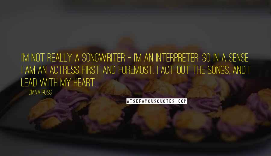 Diana Ross Quotes: I'm not really a songwriter - I'm an interpreter. So in a sense I am an actress first and foremost. I act out the songs, and I lead with my heart.