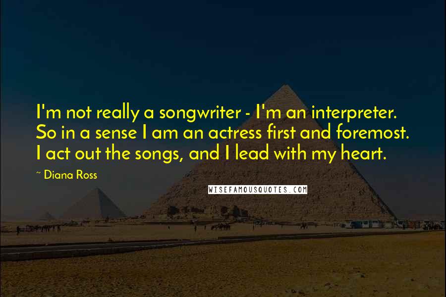 Diana Ross Quotes: I'm not really a songwriter - I'm an interpreter. So in a sense I am an actress first and foremost. I act out the songs, and I lead with my heart.