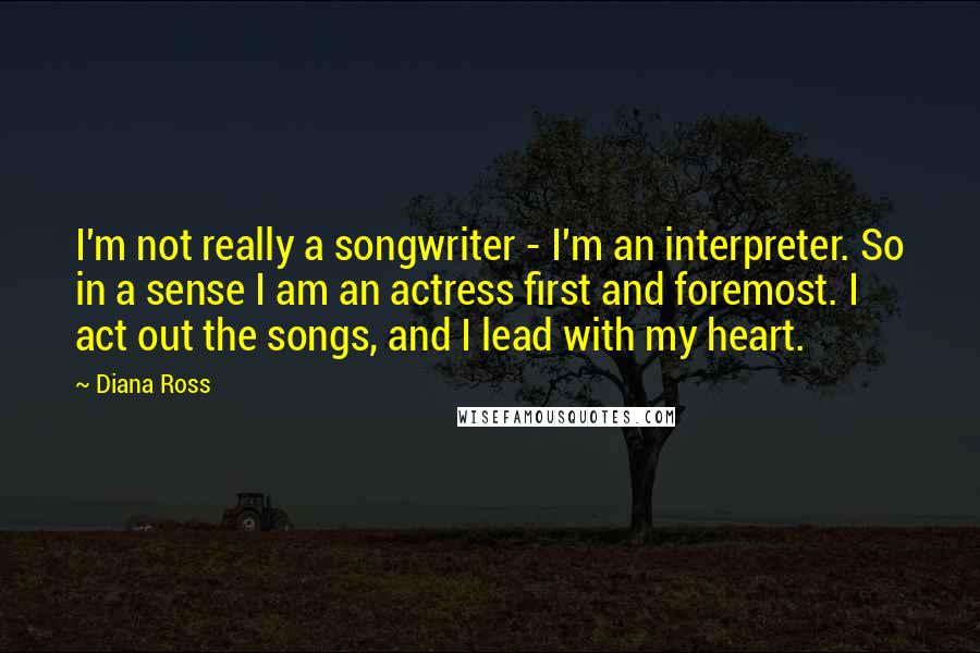 Diana Ross Quotes: I'm not really a songwriter - I'm an interpreter. So in a sense I am an actress first and foremost. I act out the songs, and I lead with my heart.