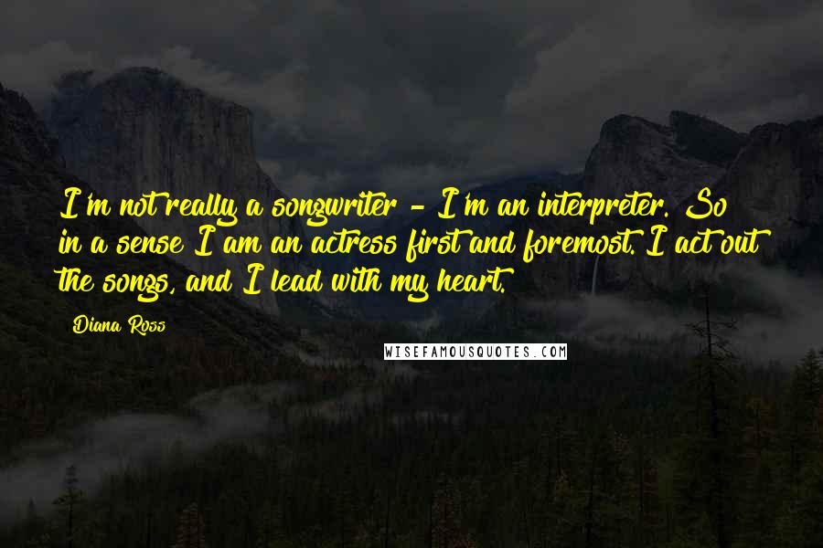 Diana Ross Quotes: I'm not really a songwriter - I'm an interpreter. So in a sense I am an actress first and foremost. I act out the songs, and I lead with my heart.