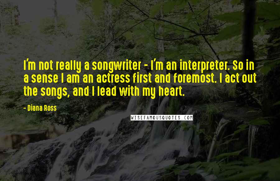 Diana Ross Quotes: I'm not really a songwriter - I'm an interpreter. So in a sense I am an actress first and foremost. I act out the songs, and I lead with my heart.