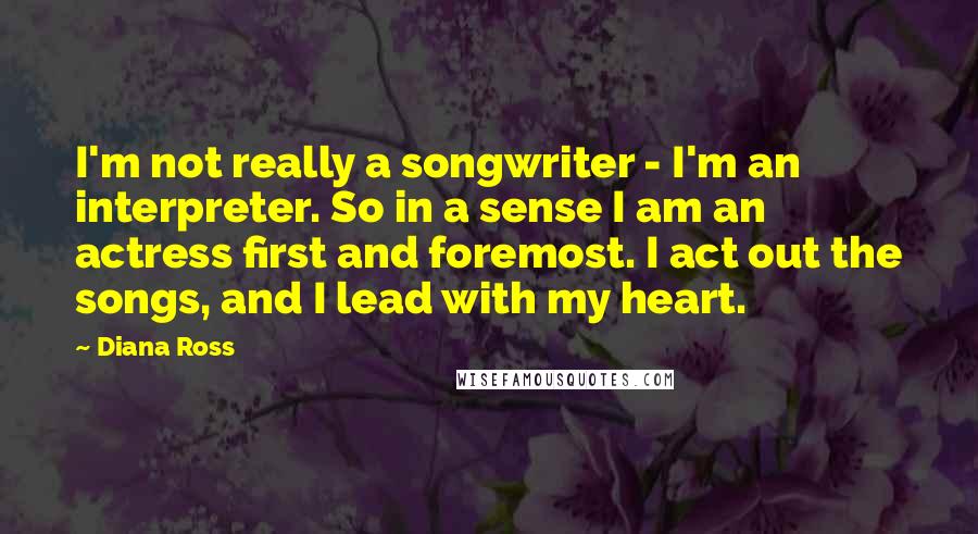 Diana Ross Quotes: I'm not really a songwriter - I'm an interpreter. So in a sense I am an actress first and foremost. I act out the songs, and I lead with my heart.