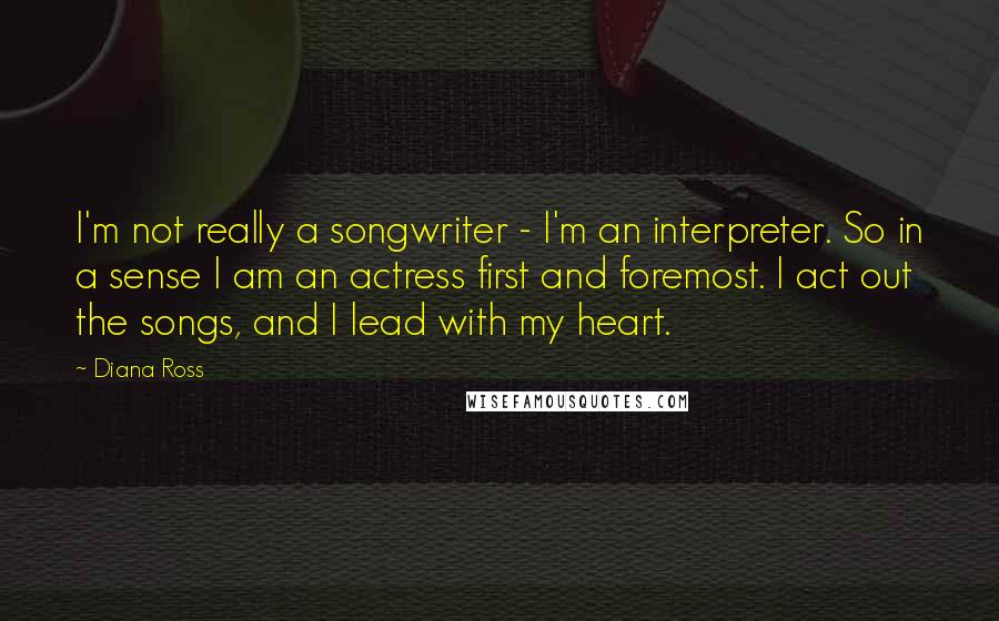 Diana Ross Quotes: I'm not really a songwriter - I'm an interpreter. So in a sense I am an actress first and foremost. I act out the songs, and I lead with my heart.