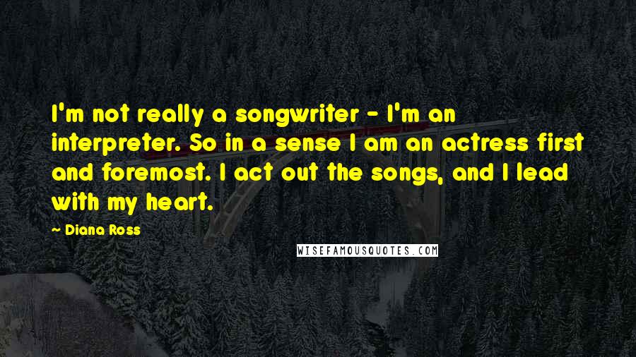 Diana Ross Quotes: I'm not really a songwriter - I'm an interpreter. So in a sense I am an actress first and foremost. I act out the songs, and I lead with my heart.