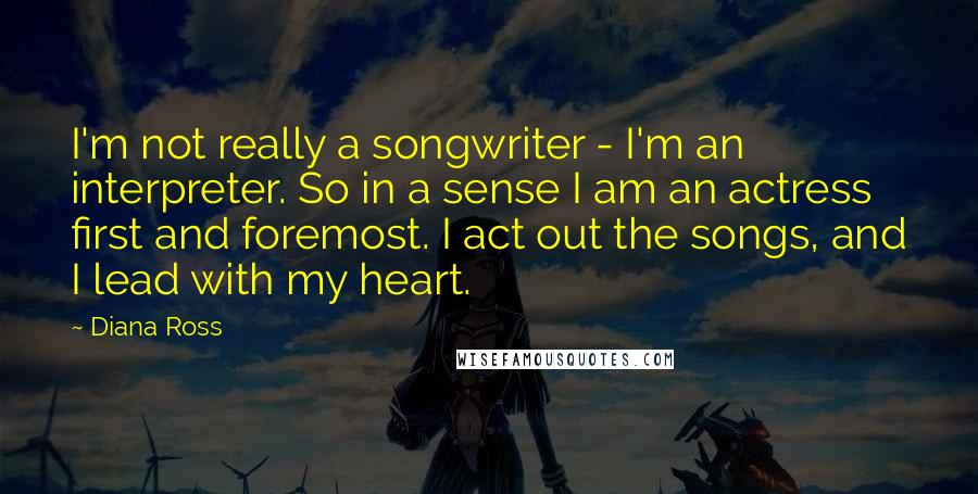 Diana Ross Quotes: I'm not really a songwriter - I'm an interpreter. So in a sense I am an actress first and foremost. I act out the songs, and I lead with my heart.