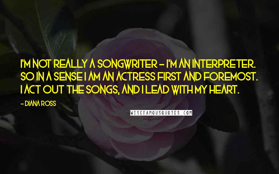 Diana Ross Quotes: I'm not really a songwriter - I'm an interpreter. So in a sense I am an actress first and foremost. I act out the songs, and I lead with my heart.