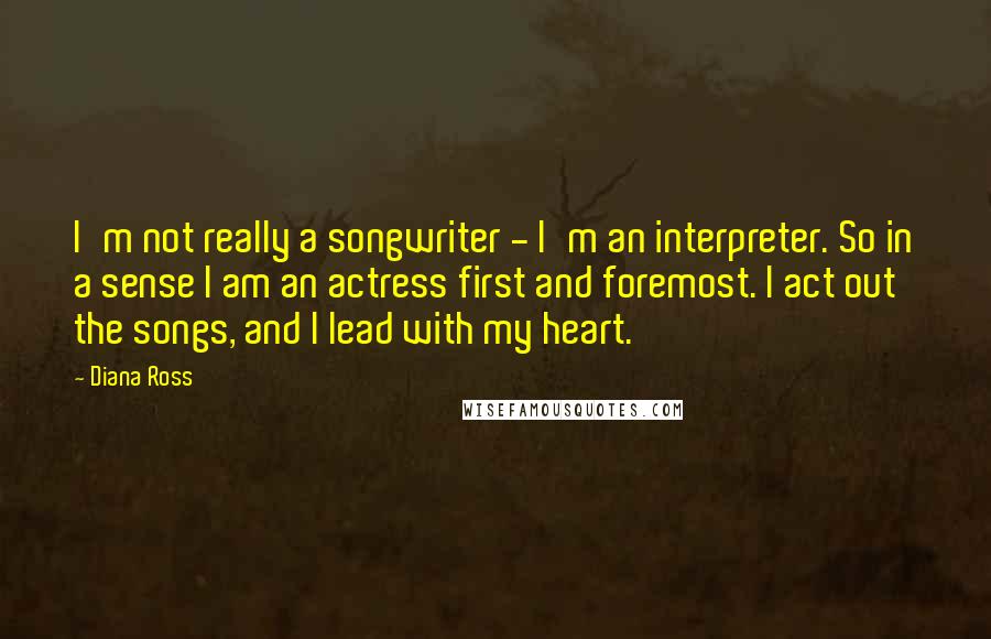 Diana Ross Quotes: I'm not really a songwriter - I'm an interpreter. So in a sense I am an actress first and foremost. I act out the songs, and I lead with my heart.