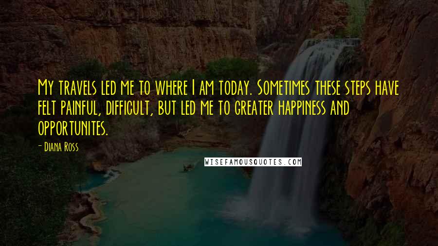 Diana Ross Quotes: My travels led me to where I am today. Sometimes these steps have felt painful, difficult, but led me to greater happiness and opportunites.