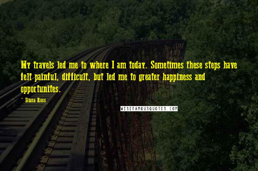 Diana Ross Quotes: My travels led me to where I am today. Sometimes these steps have felt painful, difficult, but led me to greater happiness and opportunites.