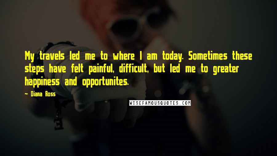 Diana Ross Quotes: My travels led me to where I am today. Sometimes these steps have felt painful, difficult, but led me to greater happiness and opportunites.