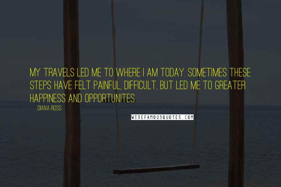 Diana Ross Quotes: My travels led me to where I am today. Sometimes these steps have felt painful, difficult, but led me to greater happiness and opportunites.