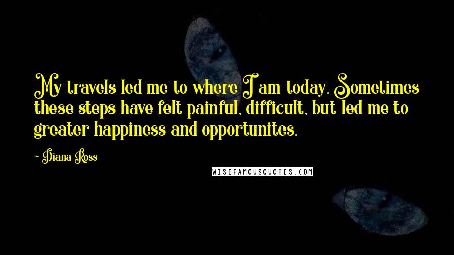 Diana Ross Quotes: My travels led me to where I am today. Sometimes these steps have felt painful, difficult, but led me to greater happiness and opportunites.