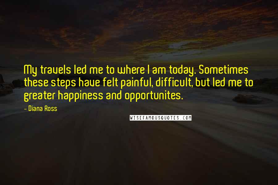 Diana Ross Quotes: My travels led me to where I am today. Sometimes these steps have felt painful, difficult, but led me to greater happiness and opportunites.