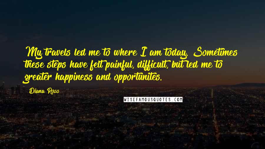 Diana Ross Quotes: My travels led me to where I am today. Sometimes these steps have felt painful, difficult, but led me to greater happiness and opportunites.