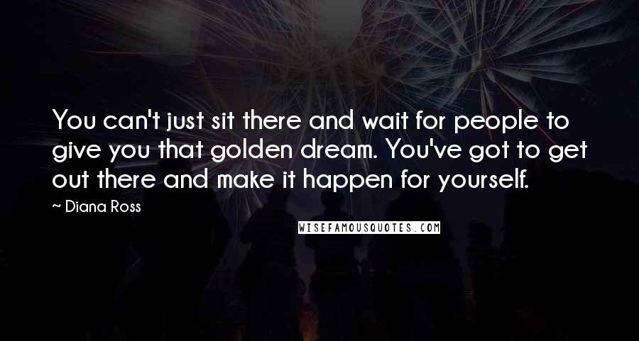 Diana Ross Quotes: You can't just sit there and wait for people to give you that golden dream. You've got to get out there and make it happen for yourself.