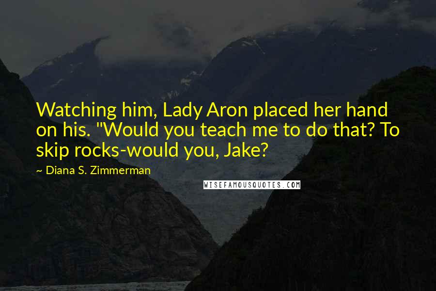 Diana S. Zimmerman Quotes: Watching him, Lady Aron placed her hand on his. "Would you teach me to do that? To skip rocks-would you, Jake?