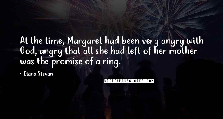Diana Stevan Quotes: At the time, Margaret had been very angry with God, angry that all she had left of her mother was the promise of a ring.