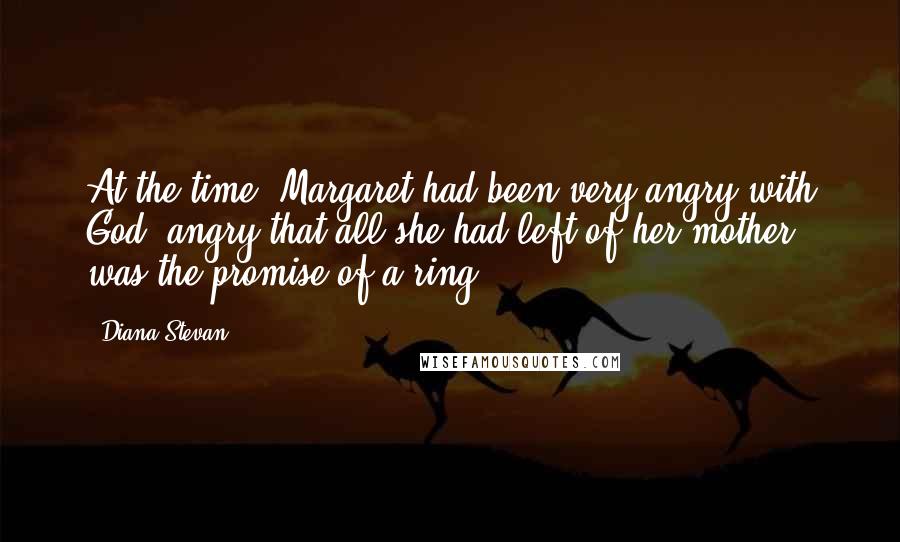 Diana Stevan Quotes: At the time, Margaret had been very angry with God, angry that all she had left of her mother was the promise of a ring.