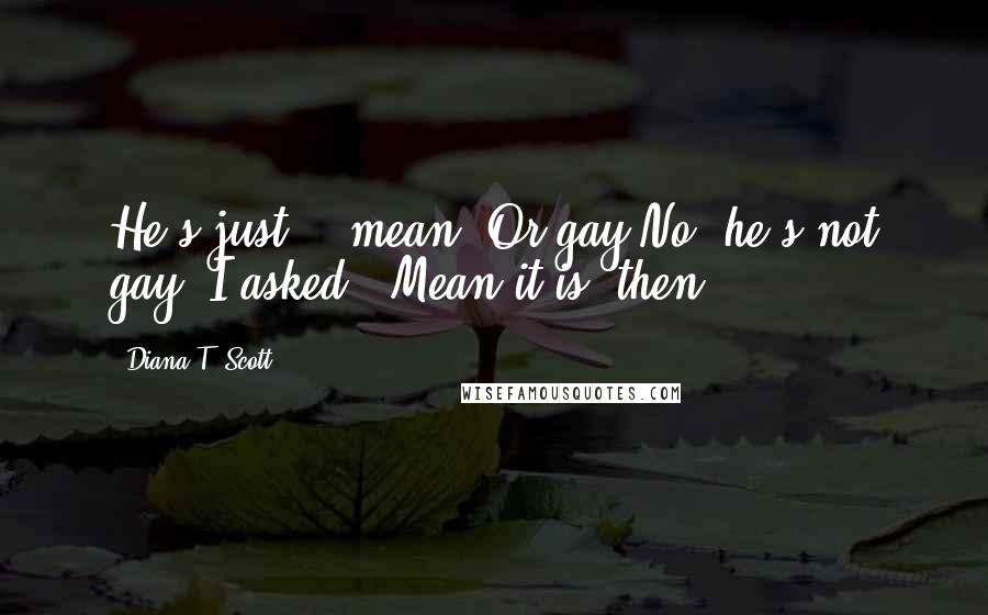 Diana T. Scott Quotes: He's just... mean. Or gay.No, he's not gay. I asked...Mean it is, then.