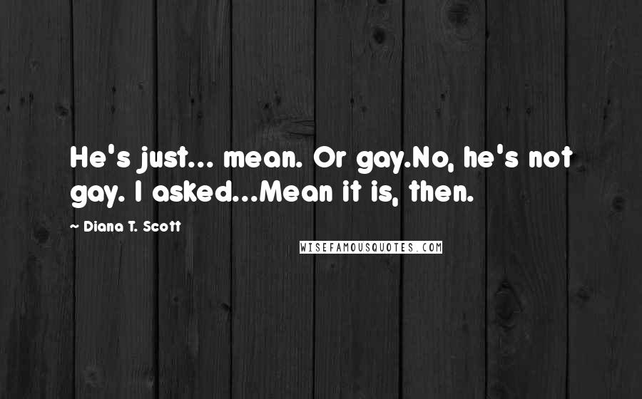 Diana T. Scott Quotes: He's just... mean. Or gay.No, he's not gay. I asked...Mean it is, then.