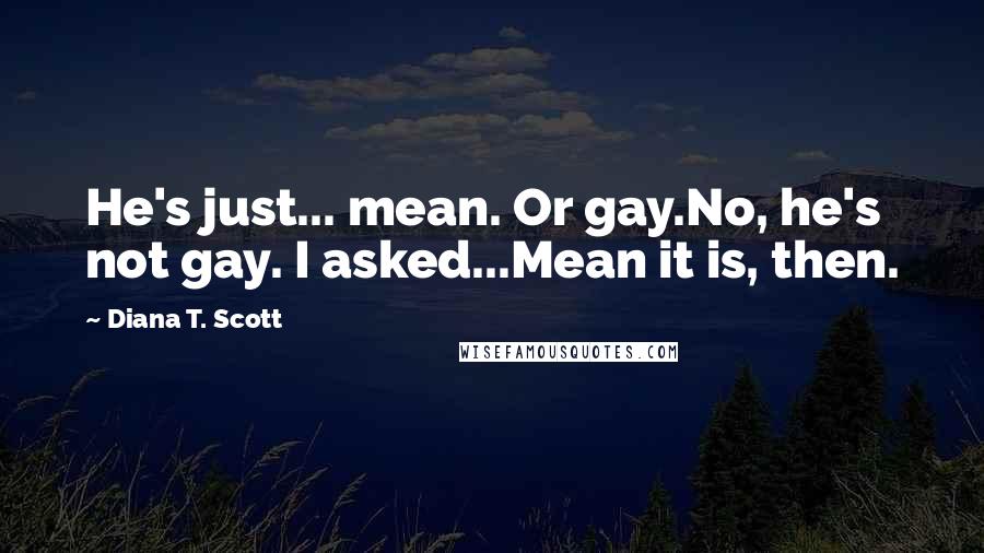 Diana T. Scott Quotes: He's just... mean. Or gay.No, he's not gay. I asked...Mean it is, then.