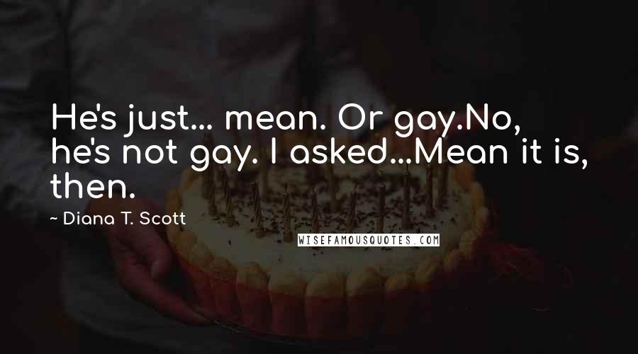 Diana T. Scott Quotes: He's just... mean. Or gay.No, he's not gay. I asked...Mean it is, then.