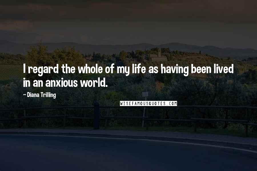Diana Trilling Quotes: I regard the whole of my life as having been lived in an anxious world.