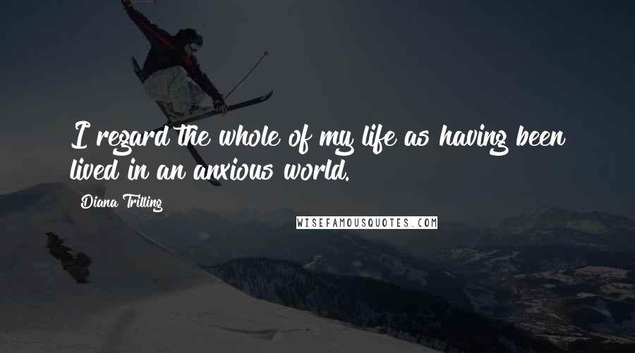 Diana Trilling Quotes: I regard the whole of my life as having been lived in an anxious world.