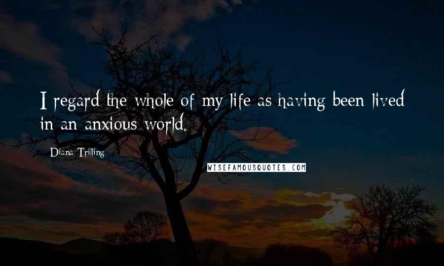 Diana Trilling Quotes: I regard the whole of my life as having been lived in an anxious world.