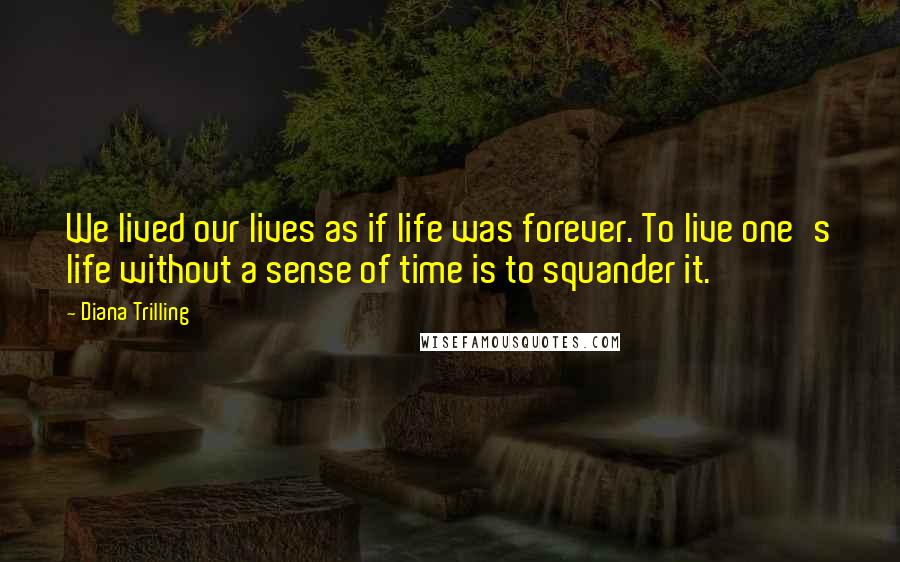 Diana Trilling Quotes: We lived our lives as if life was forever. To live one's life without a sense of time is to squander it.