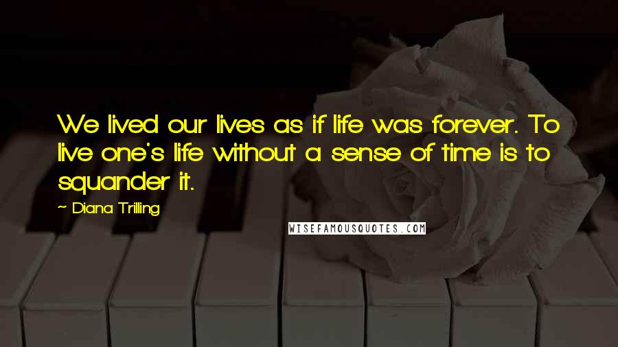Diana Trilling Quotes: We lived our lives as if life was forever. To live one's life without a sense of time is to squander it.