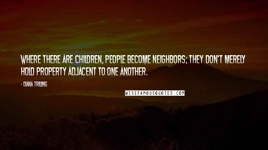 Diana Trilling Quotes: Where there are children, people become neighbors; they don't merely hold property adjacent to one another.