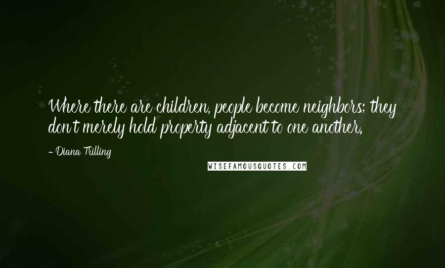 Diana Trilling Quotes: Where there are children, people become neighbors; they don't merely hold property adjacent to one another.