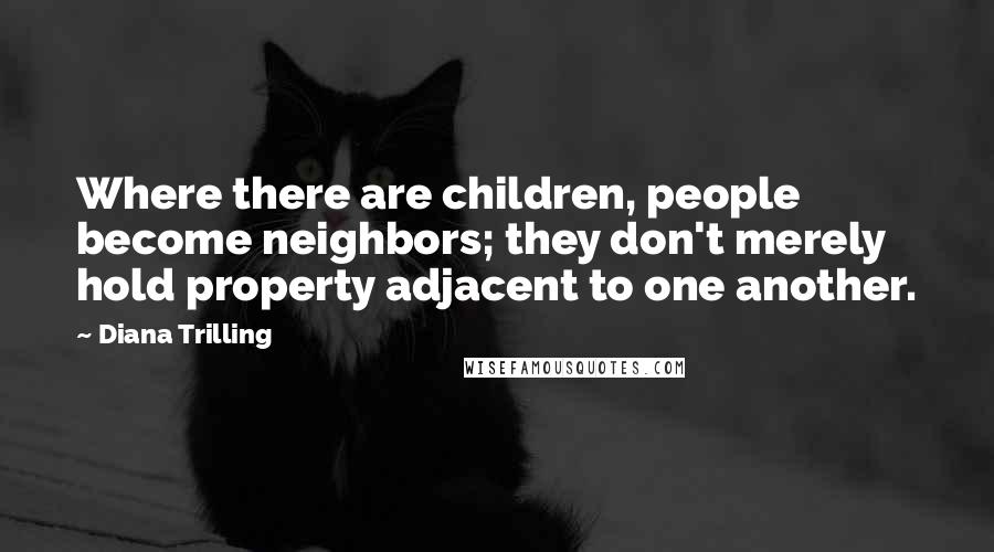 Diana Trilling Quotes: Where there are children, people become neighbors; they don't merely hold property adjacent to one another.