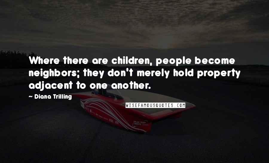 Diana Trilling Quotes: Where there are children, people become neighbors; they don't merely hold property adjacent to one another.