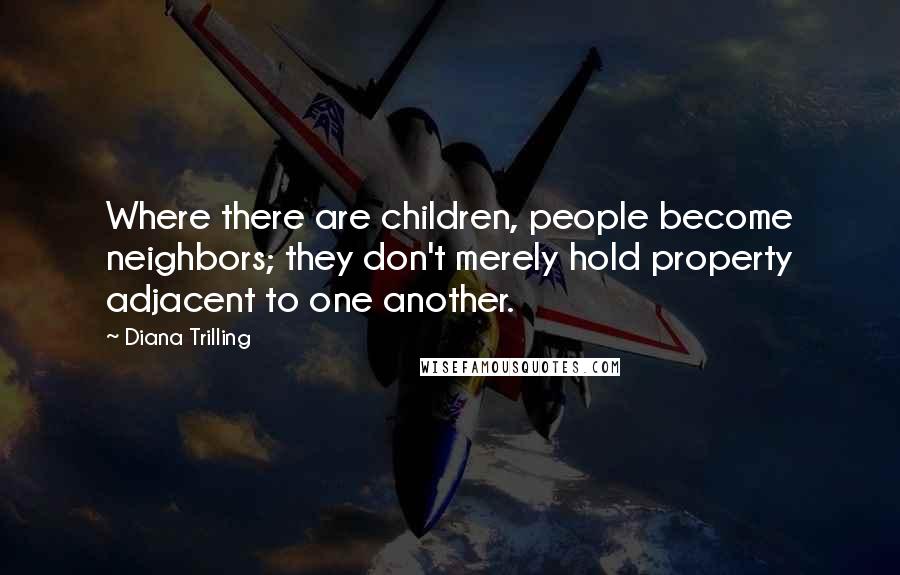 Diana Trilling Quotes: Where there are children, people become neighbors; they don't merely hold property adjacent to one another.