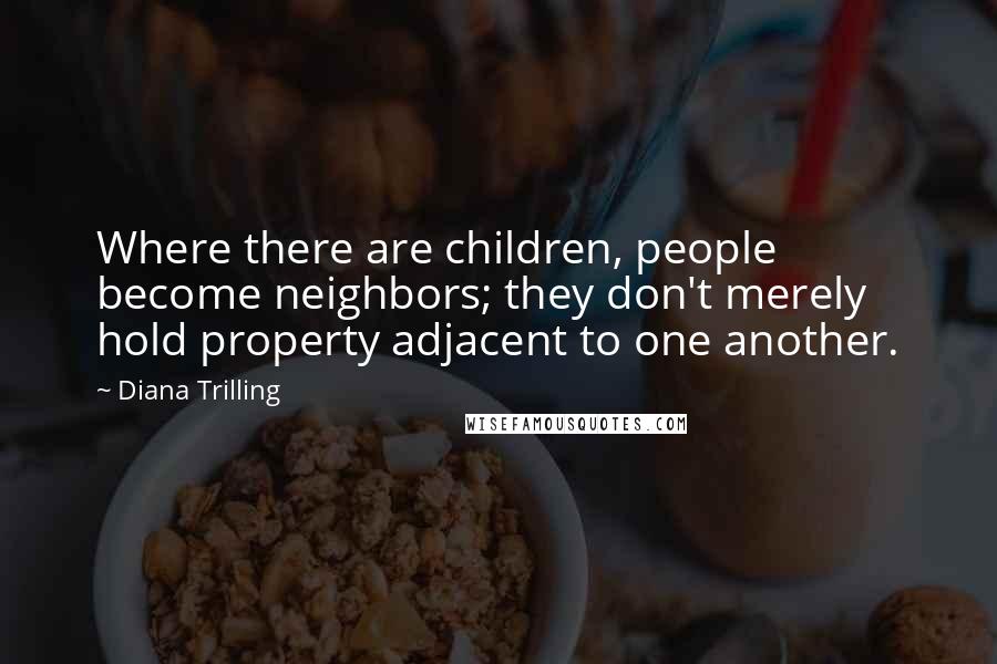 Diana Trilling Quotes: Where there are children, people become neighbors; they don't merely hold property adjacent to one another.