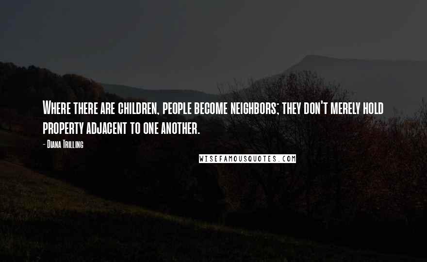Diana Trilling Quotes: Where there are children, people become neighbors; they don't merely hold property adjacent to one another.