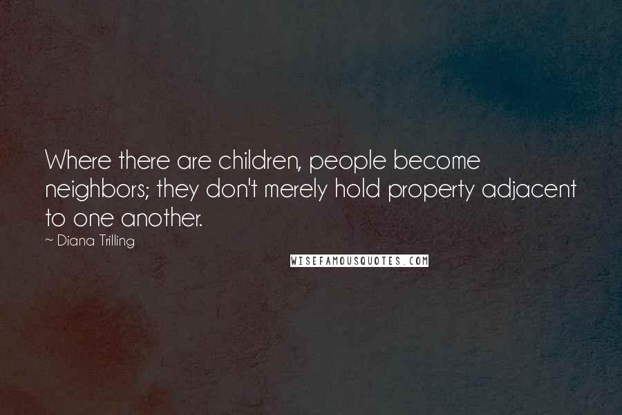 Diana Trilling Quotes: Where there are children, people become neighbors; they don't merely hold property adjacent to one another.